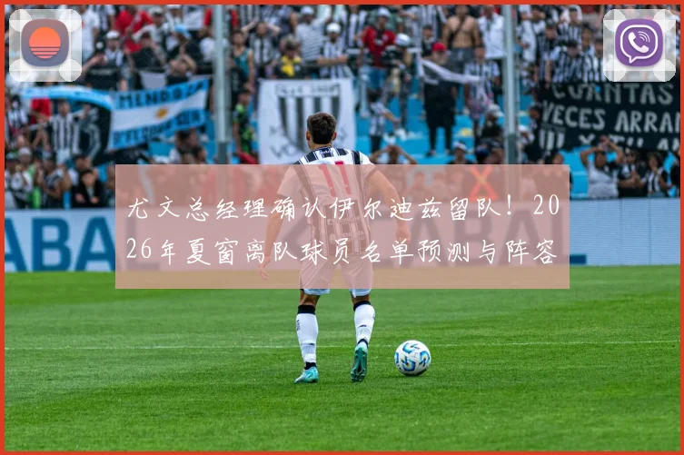 尤文总经理确认伊尔迪兹留队！2026年夏窗离队球员名单预测与阵容调整深度解读
