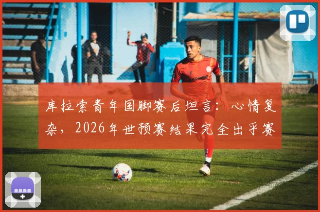 库拉索青年国脚赛后坦言:心情复杂,2026年世预赛结果完全出乎赛前预料