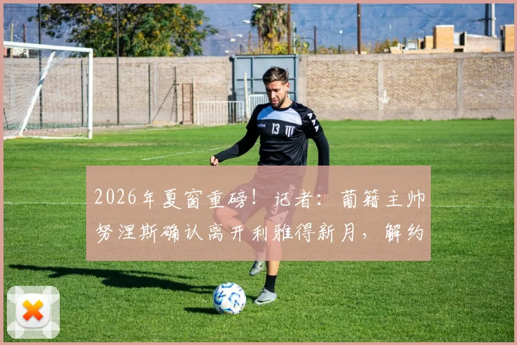 2026年夏窗重磅！记者：葡籍主帅努涅斯确认离开利雅得新月，解约谈判已进入关键阶段，继任者猜想与分析