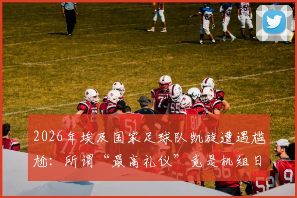 2026年埃及国家足球队凯旋遭遇尴尬:所谓“最高礼仪”竟是机组日常流程?回国欢迎真相引热议