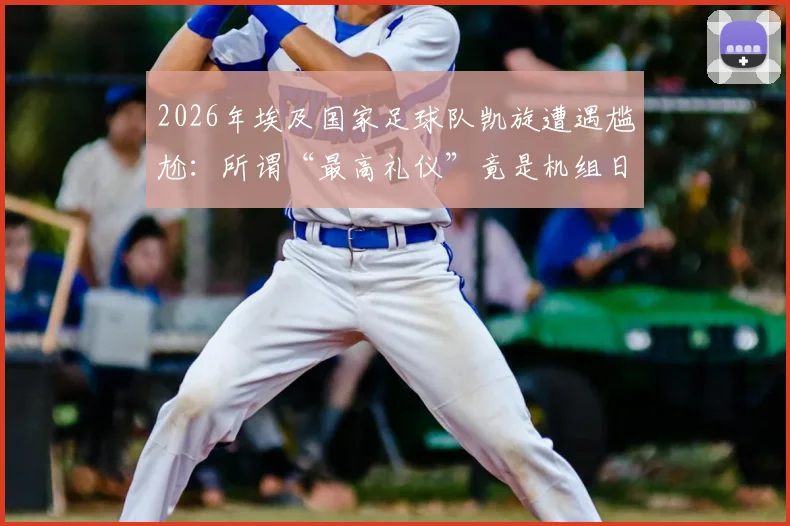 2026年埃及国家足球队凯旋遭遇尴尬：所谓“最高礼仪”竟是机组日常流程？回国欢迎真相引热议