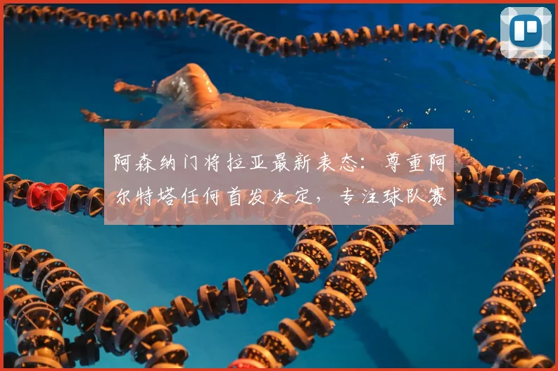阿森纳门将拉亚最新表态:尊重阿尔特塔任何首发决定,专注球队赛季目标