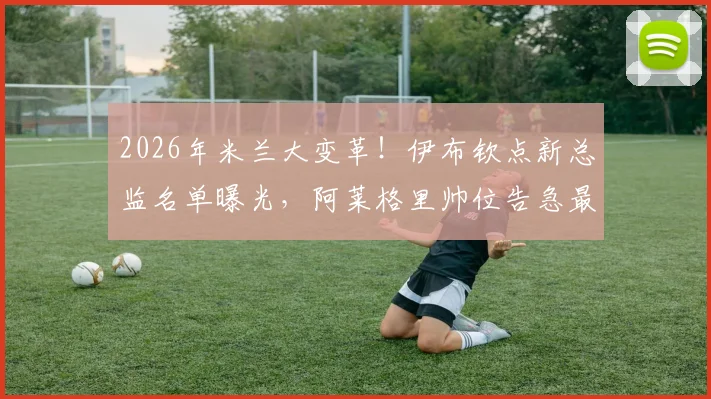 2026年米兰大变革！伊布钦点新总监名单曝光，阿莱格里帅位告急最新动态解析