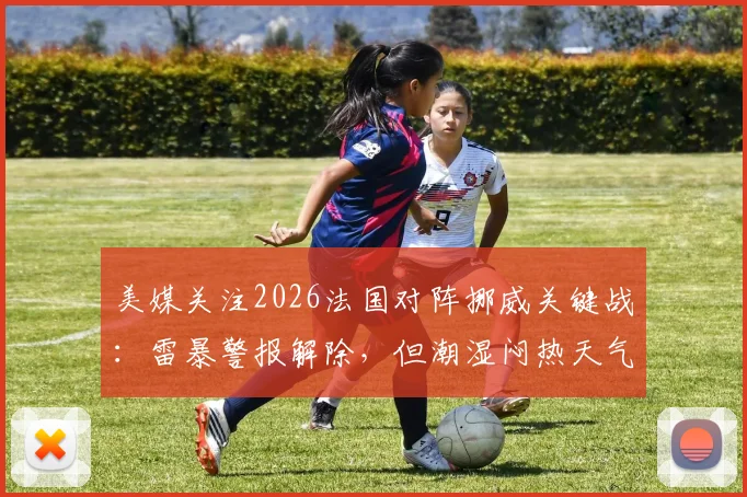 美媒关注2026法国对阵挪威关键战：雷暴警报解除，但潮湿闷热天气或成比赛X因素