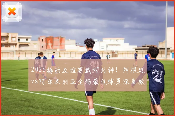 2026梅西友谊赛戴帽封神!阿根廷vs阿尔及利亚全场最佳球员深度数据解析与战术回顾