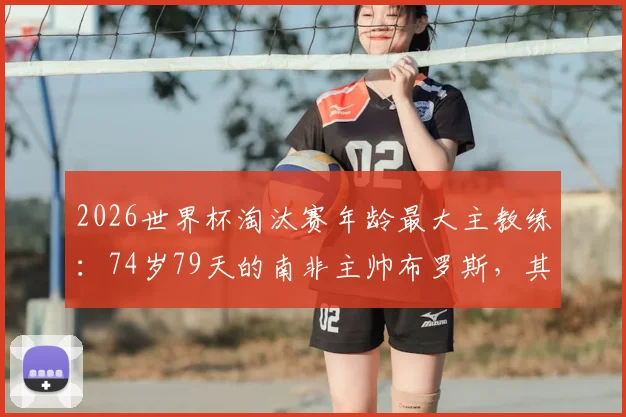 2026世界杯淘汰赛年龄最大主教练:74岁79天的南非主帅布罗斯,其执教生涯与高龄纪录全解析