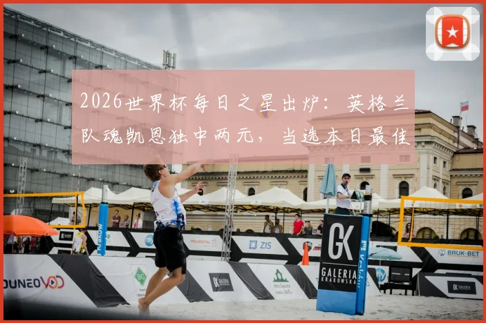 2026世界杯每日之星出炉：英格兰队魂凯恩独中两元，当选本日最佳球员，看他如何扛起三狮军团大旗