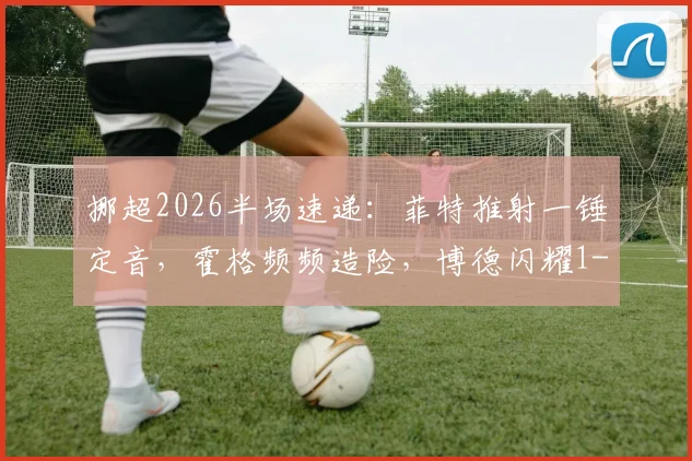 挪超2026半场速递:菲特推射一锤定音,霍格频频造险,博德闪耀1-0暂时领先奥斯陆