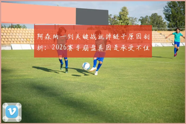 阿森纳一到关键战就掉链子原因剖析：2026赛季崩盘真因是承受不住争冠压力？球迷热议球队传统