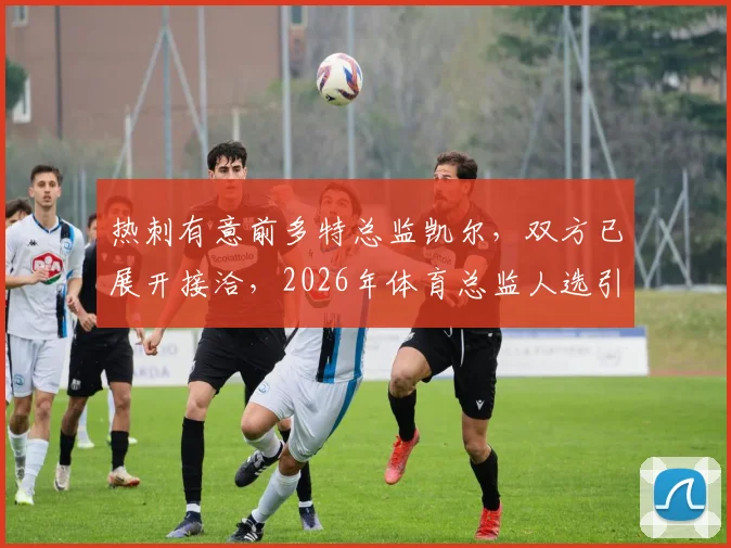 热刺有意前多特总监凯尔，双方已展开接洽，2026年体育总监人选引关注