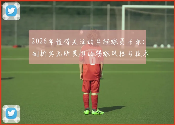 2026年值得关注的年轻球员卡尔：剖析其无所畏惧的踢球风格与技术花活，附同类技术型球员指南