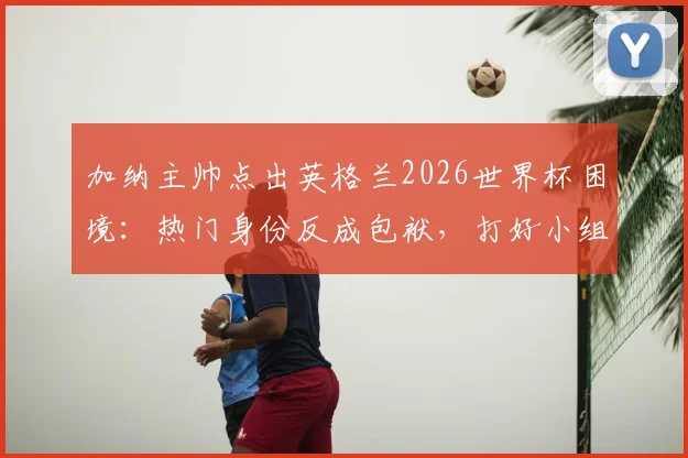 加纳主帅点出英格兰2026世界杯困境:热门身份反成包袱,打好小组赛才是硬道理,出线压力全面解析