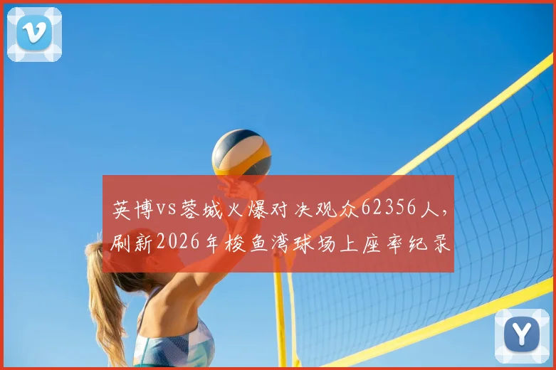 英博vs蓉城火爆对决观众62356人,刷新2026年梭鱼湾球场上座率纪录