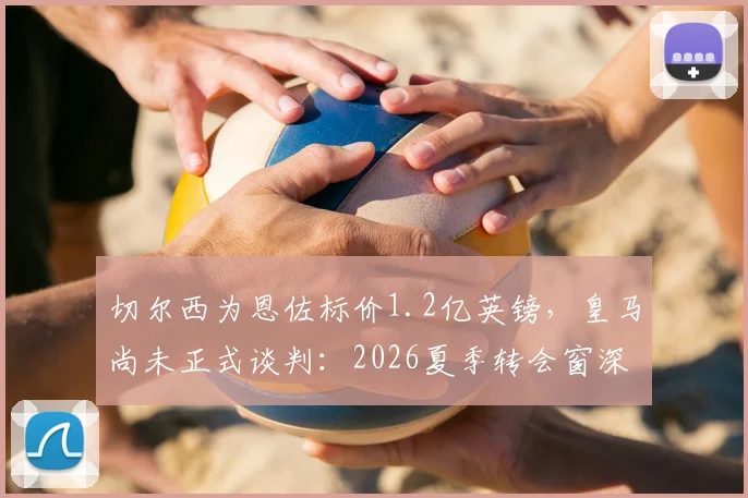 切尔西为恩佐标价1.2亿英镑，皇马尚未正式谈判：2026夏季转会窗深度追踪