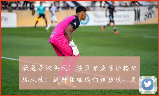 欧冠争议再现！埃贝尔谈吕迪格犯规未吹：这种困难我们经历过，足球判罚尺度究竟在哪？