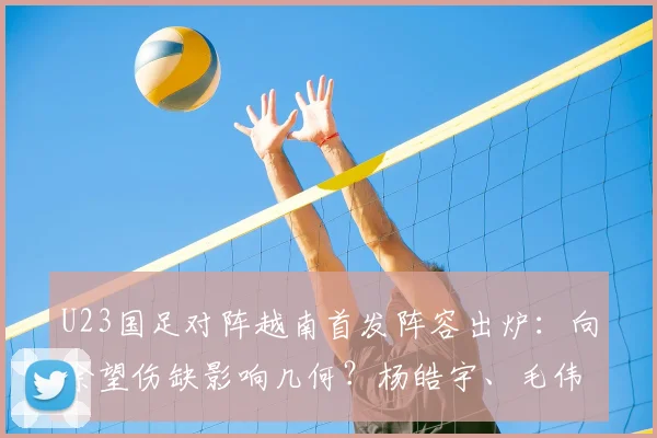 U23国足对阵越南首发阵容出炉：向余望伤缺影响几何？杨皓宇、毛伟杰位置解析及比赛前瞻