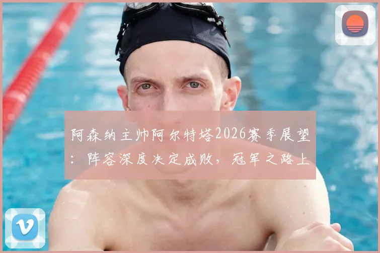 阿森纳主帅阿尔特塔2026赛季展望：阵容深度决定成败，冠军之路上的挑战与机遇全解析