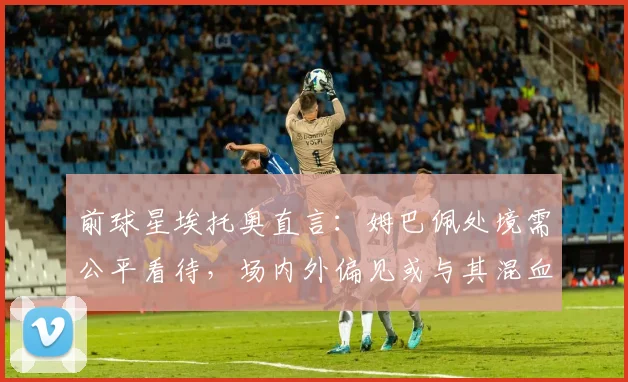 前球星埃托奥直言:姆巴佩处境需公平看待,场内外偏见或与其混血身份相关