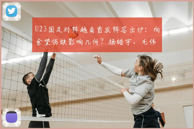 U23国足对阵越南首发阵容出炉:向余望伤缺影响几何?杨皓宇、毛伟杰位置解析及比赛前瞻