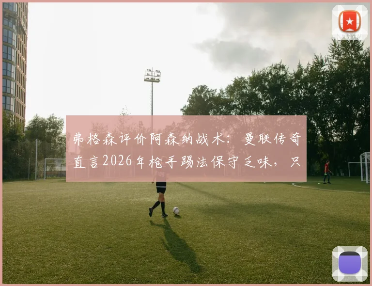 弗格森评价阿森纳战术：曼联传奇直言2026年枪手踢法保守乏味，只会整场死守引争议