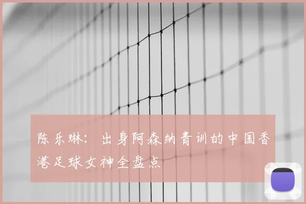陈乐琳:出身阿森纳青训的中国香港足球女神全盘点