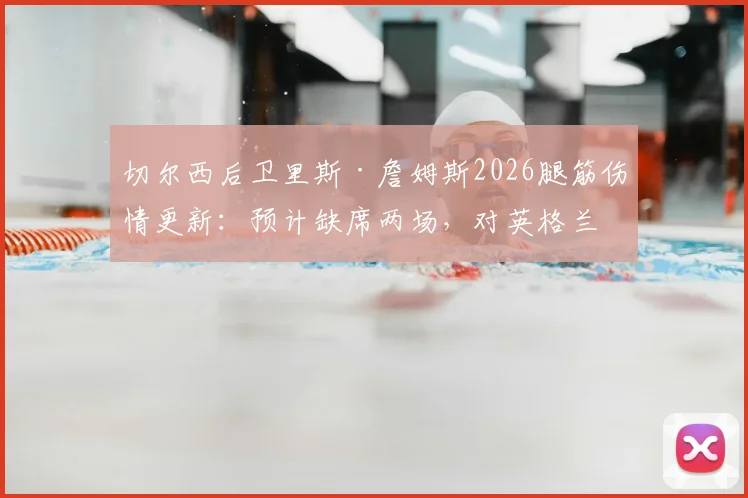 切尔西后卫里斯·詹姆斯2026腿筋伤情更新：预计缺席两场，对英格兰队影响几何？附恢复时间与替代者分析