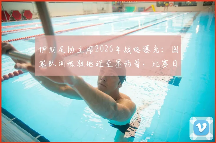 伊朗足协主席2026年战略曝光：国家队训练驻地迁至墨西哥，比赛日才入境美国