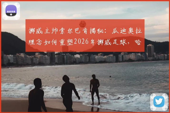 挪威主帅索尔巴肯揭秘：瓜迪奥拉理念如何重塑2026年挪威足球，哈兰德场上场下的领袖作用