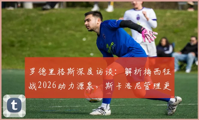 罗德里格斯深度访谈：解析梅西征战2026动力源泉，斯卡洛尼管理更衣室的核心方法