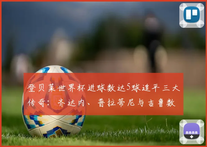 登贝莱世界杯进球数达5球追平三大传奇:齐达内、普拉蒂尼与吉鲁数据全览,附2026法国队前景分析