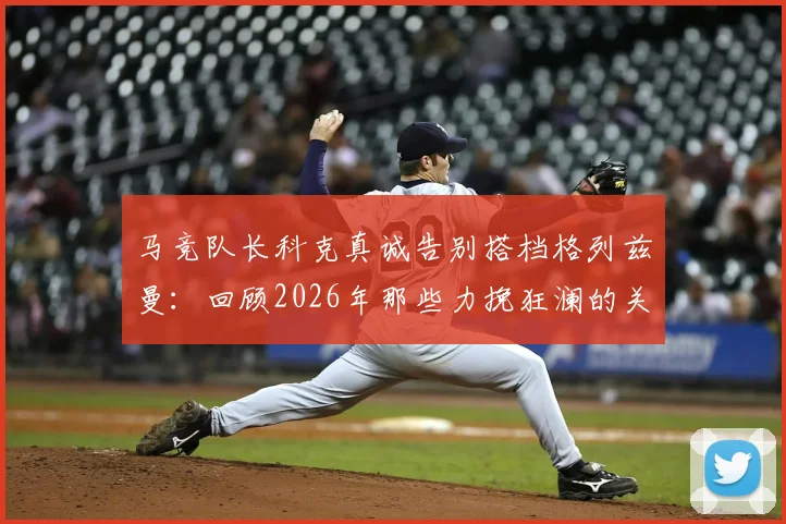马竞队长科克真诚告别搭档格列兹曼：回顾2026年那些力挽狂澜的关键进球与助攻