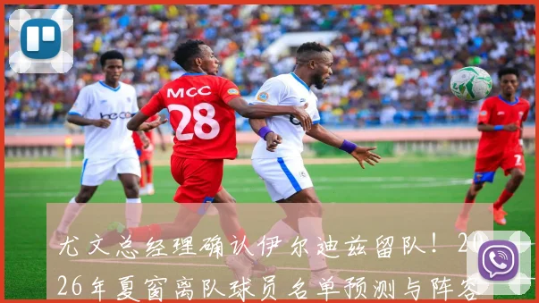 尤文总经理确认伊尔迪兹留队!2026年夏窗离队球员名单预测与阵容调整深度解读