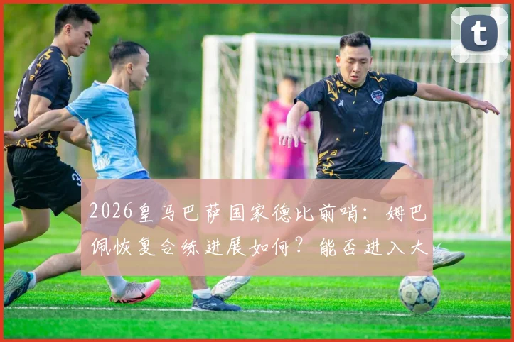 2026皇马巴萨国家德比前哨：姆巴佩恢复合练进展如何？能否进入大名单及对战术影响分析