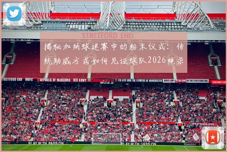 揭秘加纳球迷赛中的粉末仪式:传统助威方式如何见证球队2026绝杀开门红?