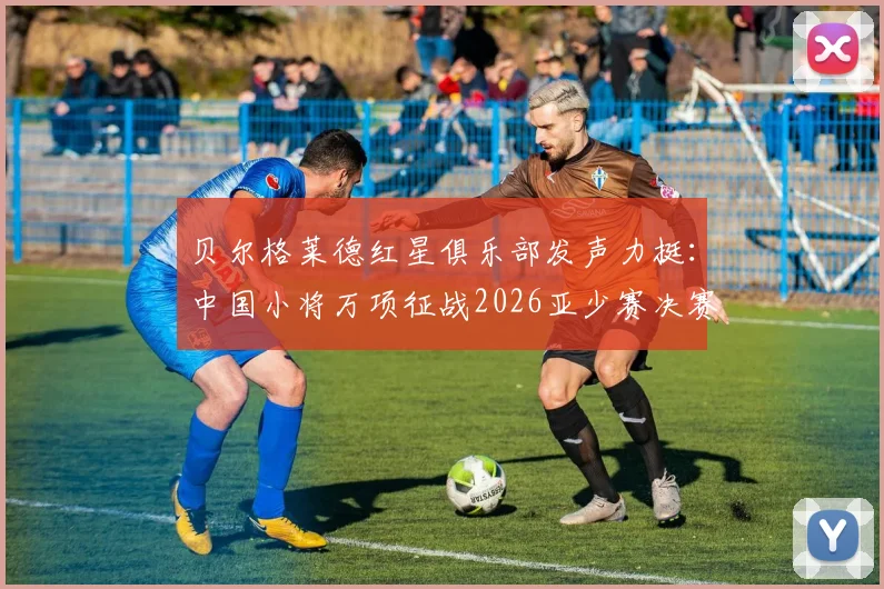 贝尔格莱德红星俱乐部发声力挺：中国小将万项征战2026亚少赛决赛，表现获欧洲豪门盛赞