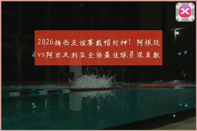 2026梅西友谊赛戴帽封神！阿根廷vs阿尔及利亚全场最佳球员深度数据解析与战术回顾