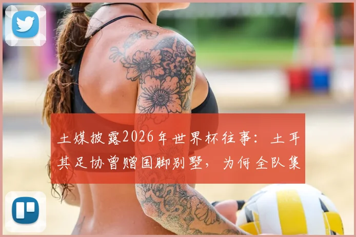 土媒披露2026年世界杯往事：土耳其足协曾赠国脚别墅，为何全队集体退回？