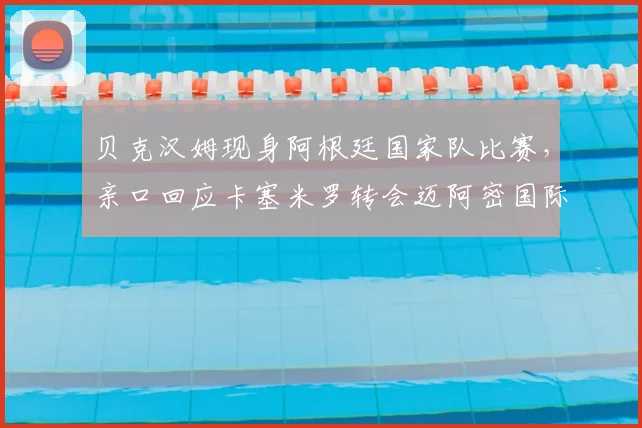 贝克汉姆现身阿根廷国家队比赛，亲口回应卡塞米罗转会迈阿密国际传闻，俱乐部未来计划曝光
