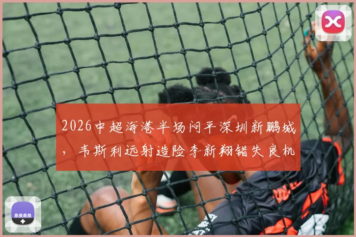 2026中超海港半场闷平深圳新鹏城,韦斯利远射造险李新翔错失良机半场数据全分析