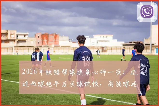 2026年铁锤帮球迷最心碎一夜:连追两球绝平后点球饮恨,离场球迷狂奔回场见证遗憾