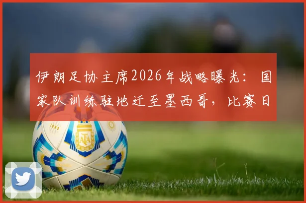 伊朗足协主席2026年战略曝光:国家队训练驻地迁至墨西哥,比赛日才入境美国