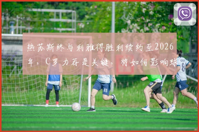 热苏斯终与利雅得胜利续约至2026年，C罗力荐是关键，将如何影响球队未来战术与薪资结构？