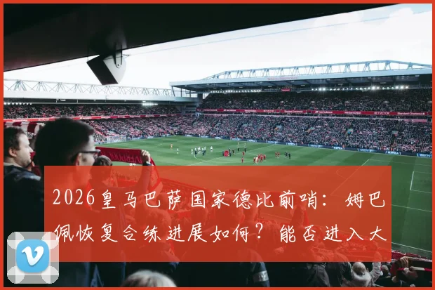 2026皇马巴萨国家德比前哨:姆巴佩恢复合练进展如何?能否进入大名单及对战术影响分析