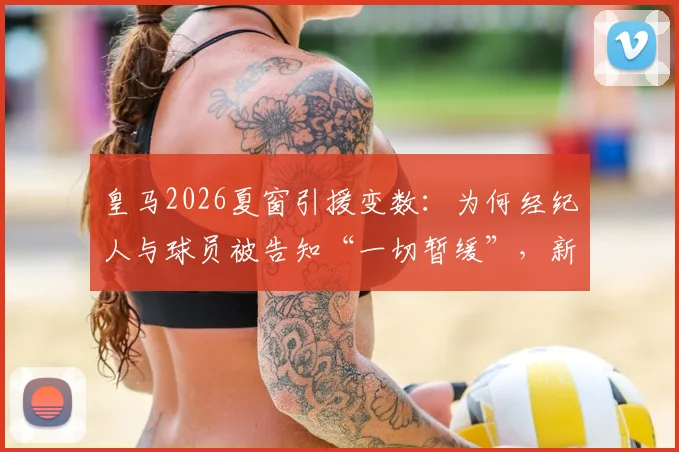 皇马2026夏窗引援变数：为何经纪人与球员被告知“一切暂缓”，新帅上任前无重大签约？