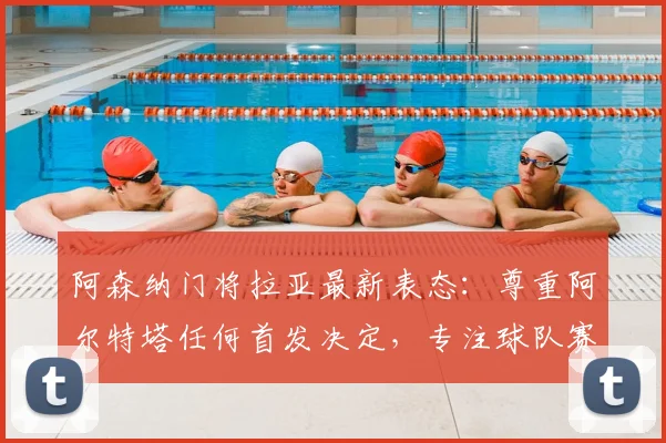 阿森纳门将拉亚最新表态：尊重阿尔特塔任何首发决定，专注球队赛季目标