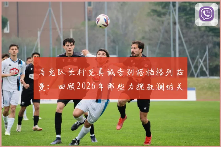 马竞队长科克真诚告别搭档格列兹曼:回顾2026年那些力挽狂澜的关键进球与助攻