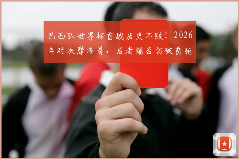 巴西队世界杯首战历史不败！2026年对决摩洛哥，后者能否打破首轮魔咒？