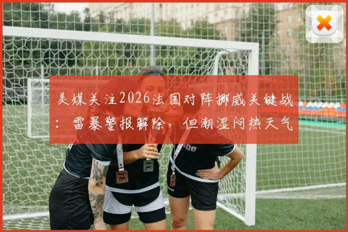 美媒关注2026法国对阵挪威关键战:雷暴警报解除,但潮湿闷热天气或成比赛X因素