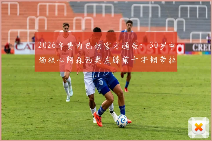 2026年费内巴切官方通告：30岁中场核心阿森西奥左膝前十字韧带拉伤，伤情分析、恢复时间及对球队赛季影响解读