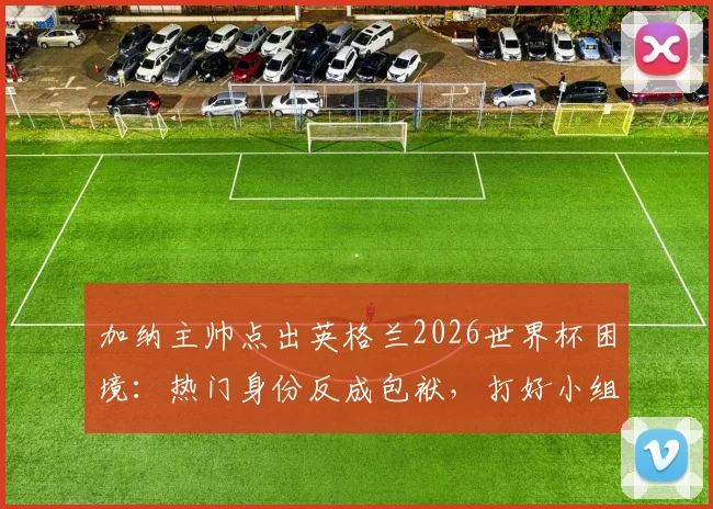 加纳主帅点出英格兰2026世界杯困境：热门身份反成包袱，打好小组赛才是硬道理，出线压力全面解析